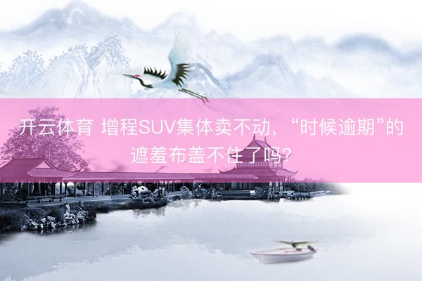 开云体育 增程SUV集体卖不动，“时候逾期”的遮羞布盖不住了吗？