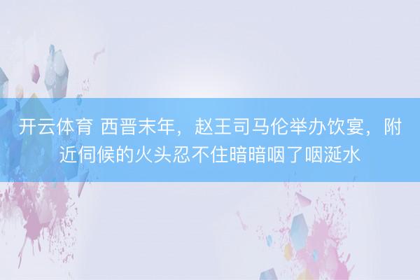 开云体育 西晋末年，赵王司马伦举办饮宴，附近伺候的火头忍不住暗暗咽了咽涎水