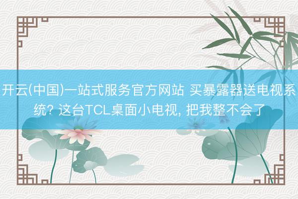开云(中国)一站式服务官方网站 买暴露器送电视系统? 这台TCL桌面小电视， 把我整不会了