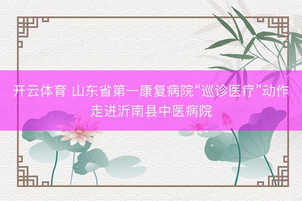 开云体育 山东省第一康复病院“巡诊医疗”动作走进沂南县中医病院