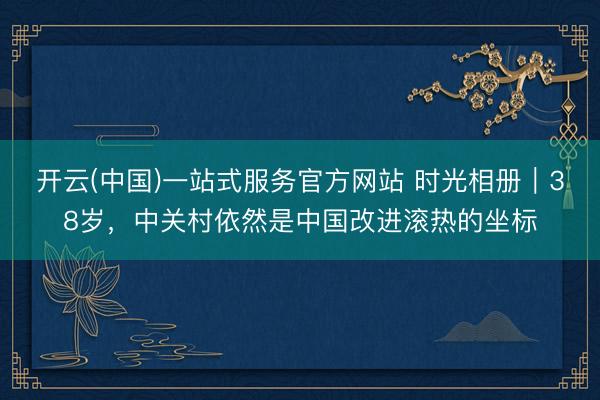 开云(中国)一站式服务官方网站 时光相册｜38岁，中关村依然是中国改进滚热的坐标