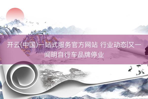 开云(中国)一站式服务官方网站 行业动态|又一闻明自行车品牌停业