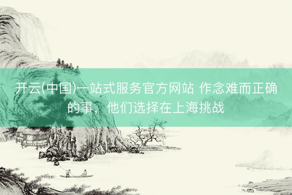 开云(中国)一站式服务官方网站 作念难而正确的事，他们选择在上海挑战