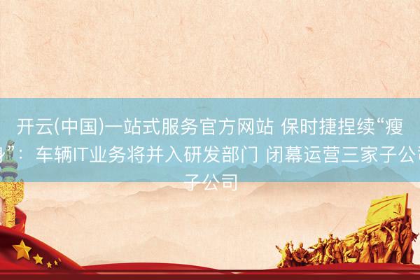 开云(中国)一站式服务官方网站 保时捷捏续“瘦身”：车辆IT业务将并入研发部门 闭幕运营三家子公司