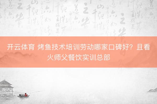 开云体育 烤鱼技术培训劳动哪家口碑好？且看火师父餐饮实训总部