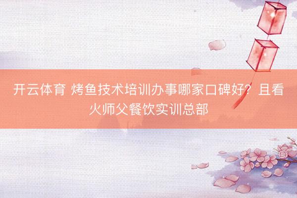 开云体育 烤鱼技术培训办事哪家口碑好？且看火师父餐饮实训总部