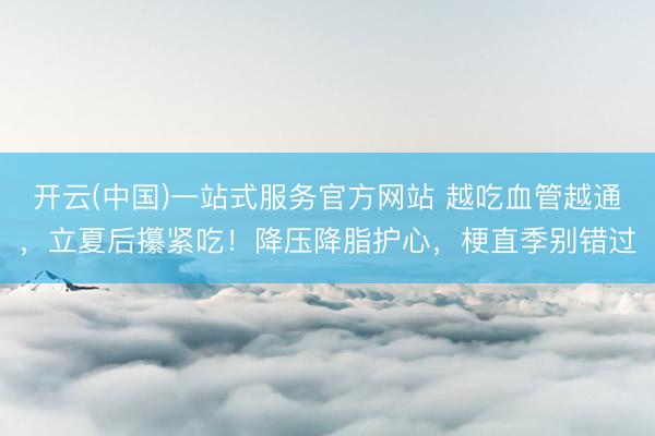 开云(中国)一站式服务官方网站 越吃血管越通，立夏后攥紧吃！降压降脂护心，梗直季别错过