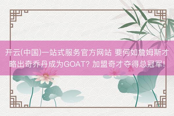开云(中国)一站式服务官方网站 要何如詹姆斯才略出奇乔丹成为GOAT? 加盟奇才夺得总冠军!