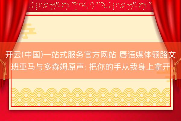 开云(中国)一站式服务官方网站 唇语媒体领路文班亚马与多森姆原声: 把你的手从我身上拿开