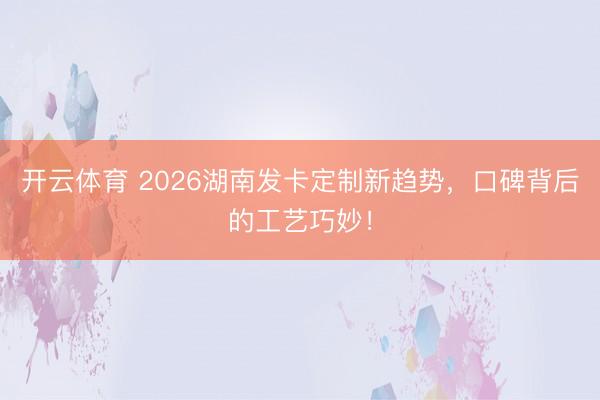 开云体育 2026湖南发卡定制新趋势，口碑背后的工艺巧妙！
