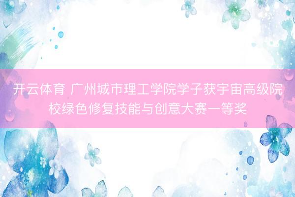 开云体育 广州城市理工学院学子获宇宙高级院校绿色修复技能与创意大赛一等奖