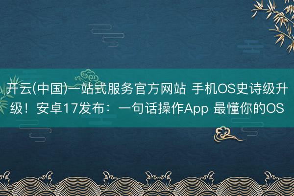 开云(中国)一站式服务官方网站 手机OS史诗级升级！安卓17发布：一句话操作App 最懂你的OS