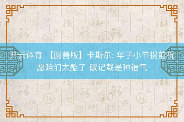 开云体育 【圆善版】卡斯尔: 华子小节提前祝愿咱们太酷了 破记载是种福气