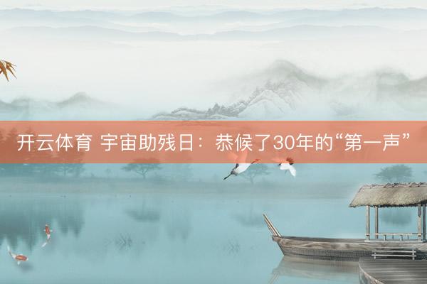 开云体育 宇宙助残日：恭候了30年的“第一声”