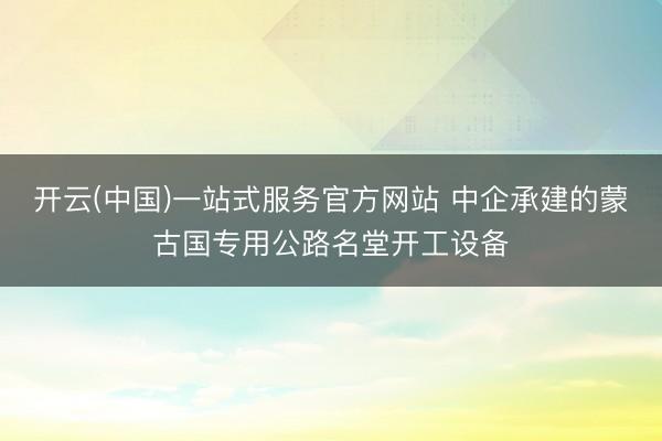 开云(中国)一站式服务官方网站 中企承建的蒙古国专用公路名堂开工设备