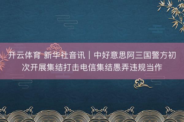 开云体育 新华社音讯｜中好意思阿三国警方初次开展集结打击电信集结愚弄违规当作