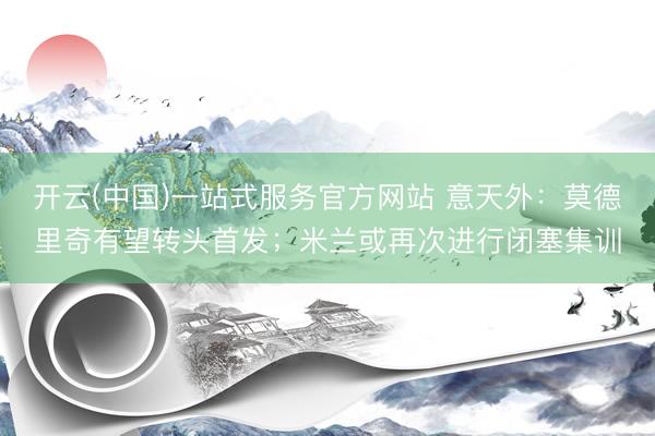 开云(中国)一站式服务官方网站 意天外：莫德里奇有望转头首发；米兰或再次进行闭塞集训