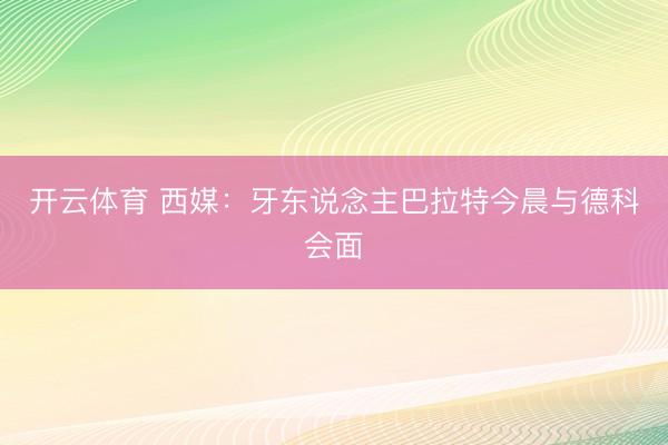 开云体育 西媒：牙东说念主巴拉特今晨与德科会面