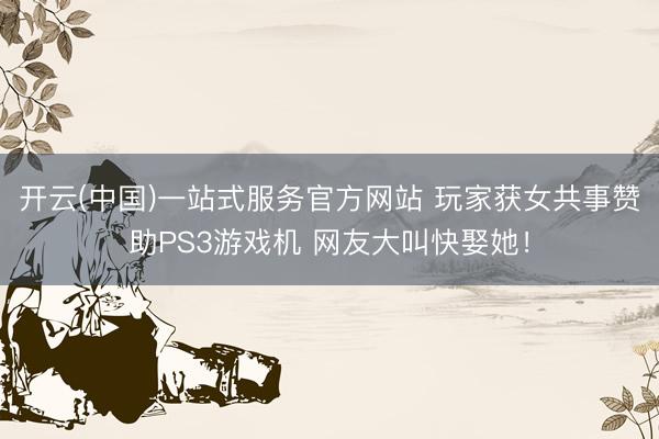 开云(中国)一站式服务官方网站 玩家获女共事赞助PS3游戏机 网友大叫快娶她！