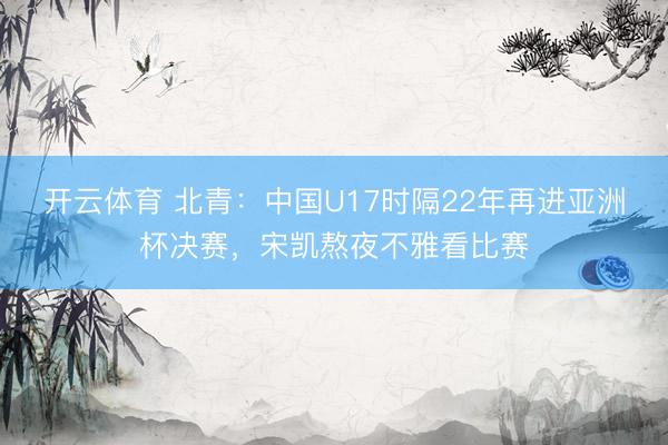 开云体育 北青:中国U17时隔22年再进亚洲杯决赛,宋凯熬夜不雅看比赛
