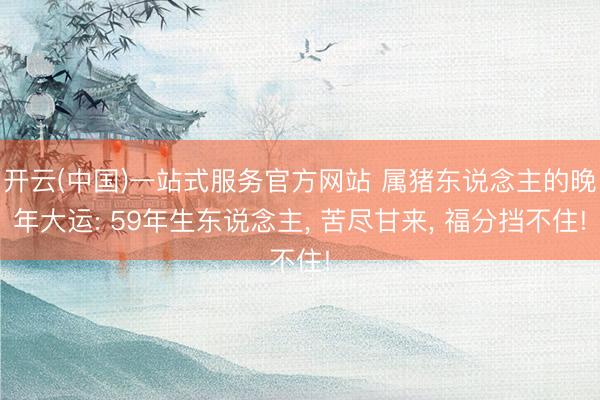 开云(中国)一站式服务官方网站 属猪东说念主的晚年大运: 59年生东说念主， 苦尽甘来， 福分挡不住!