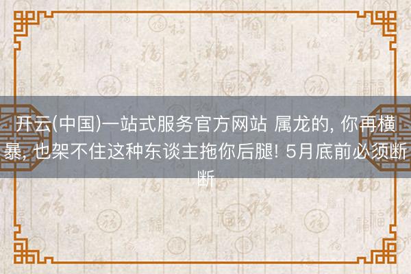 开云(中国)一站式服务官方网站 属龙的， 你再横暴， 也架不住这种东谈主拖你后腿! 5月底前必须断