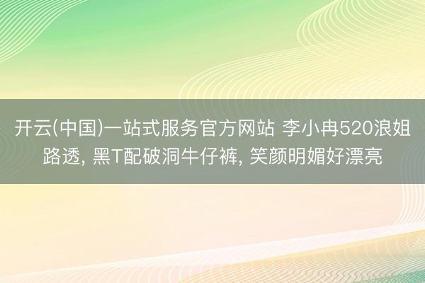 开云(中国)一站式服务官方网站 李小冉520浪姐路透， 黑T配破洞牛仔裤，<a href=