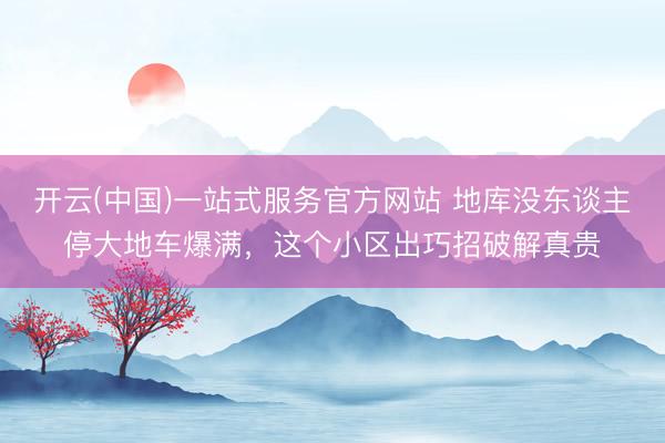 开云(中国)一站式服务官方网站 地库没东谈主停大地车爆满，这个小区出巧招破解真贵
