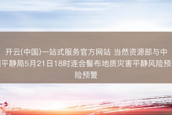 开云(中国)一站式服务官方网站 当然资源部与中国平静局5月21日18时连合髻布地质灾害平静风险预警