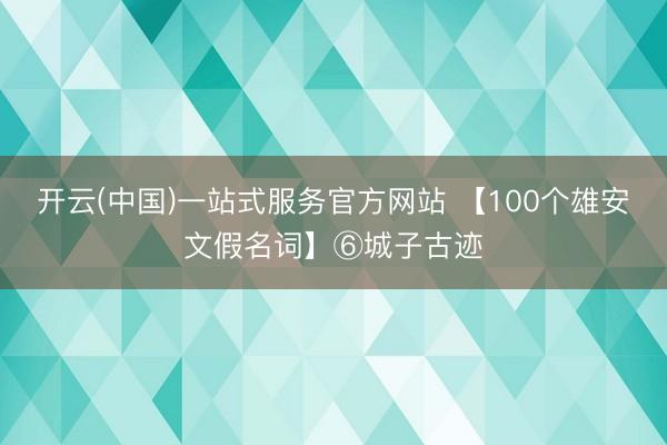 开云(中国)一站式服务官方网站 【100个雄安文假名词】⑥城子古迹