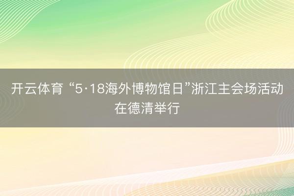 开云体育 “5·18海外博物馆日”浙江主会场活动在德清举行