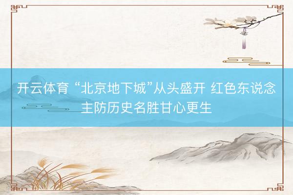 开云体育 “北京地下城”从头盛开 红色东说念主防历史名胜甘心更生