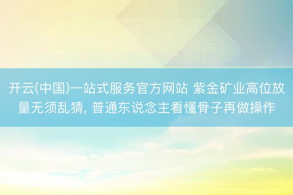 开云(中国)一站式服务官方网站 紫金矿业高位放量无须乱猜, 普通东说念主看懂骨子再做操作