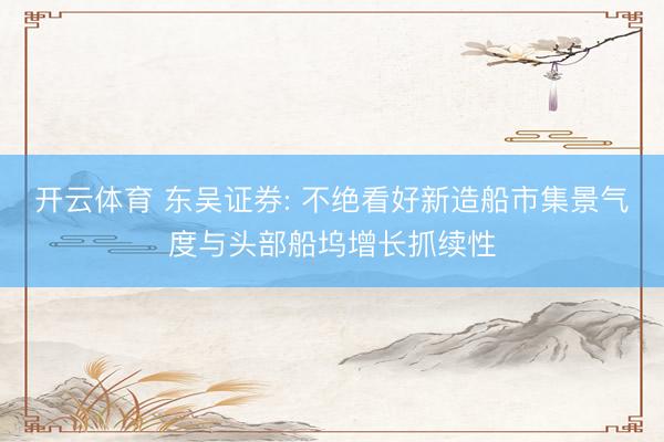 开云体育 东吴证券: 不绝看好新造船市集景气度与头部船坞增长抓续性