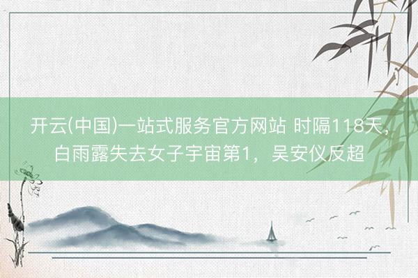 开云(中国)一站式服务官方网站 时隔118天，白雨露失去女子宇宙第1，吴安仪反超