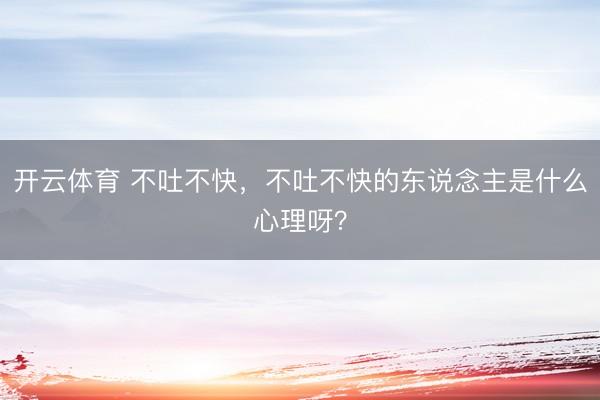 开云体育 不吐不快，不吐不快的东说念主是什么心理呀？