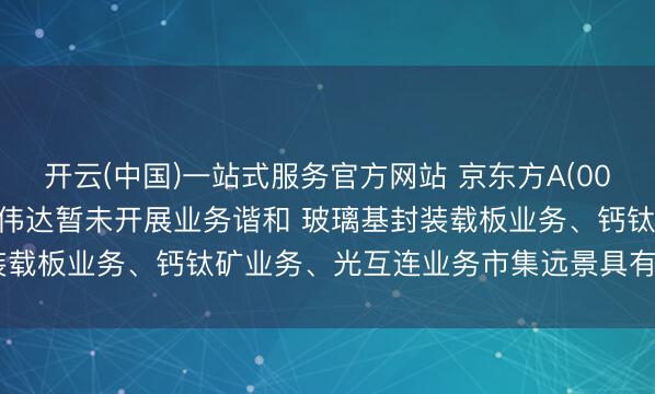 开云(中国)一站式服务官方网站 京东方A(000725.SZ): 公司与英伟达暂未开展业务谐和 玻璃基封装载板业务、钙钛矿业务、光互连业务市集远景具有要紧挣扎气性