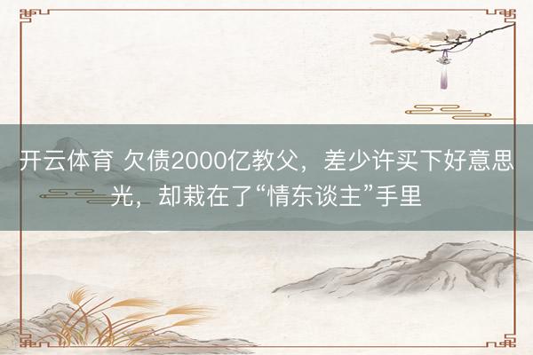 开云体育 欠债2000亿教父,差少许买下好意思光,却栽在了“情东谈主”手里