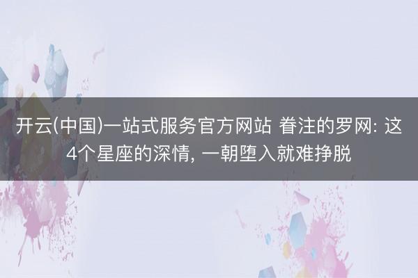 开云(中国)一站式服务官方网站 眷注的罗网: 这4个星座的深情， 一朝堕入就难挣脱