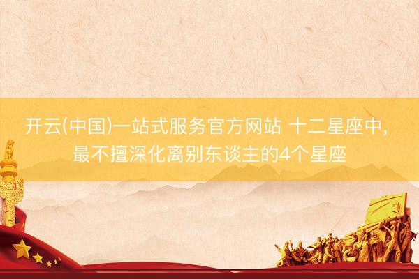 开云(中国)一站式服务官方网站 十二星座中， 最不擅深化离别东谈主的4个星座