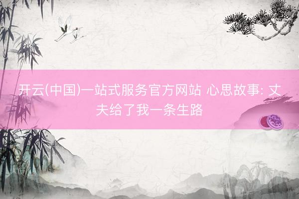 开云(中国)一站式服务官方网站 心思故事: 丈夫给了我一条生路