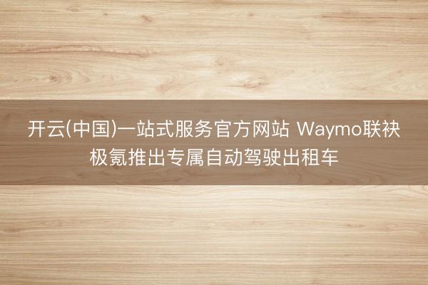 开云(中国)一站式服务官方网站 Waymo联袂极氪推出专属自动驾驶出租车
