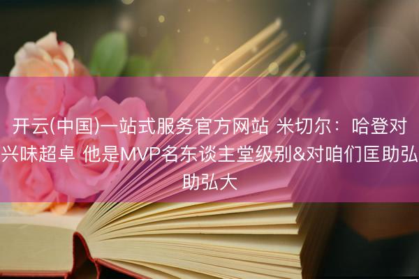 开云(中国)一站式服务官方网站 米切尔：哈登对我兴味超卓 他是MVP名东谈主堂级别&对咱们匡助弘大