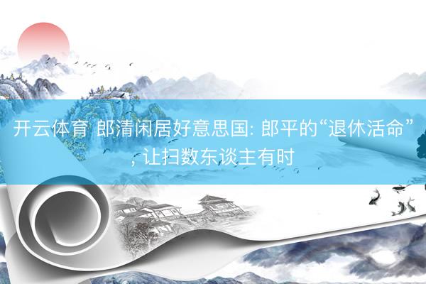 开云体育 郎清闲居好意思国: 郎平的“退休活命”， 让扫数东谈主有时