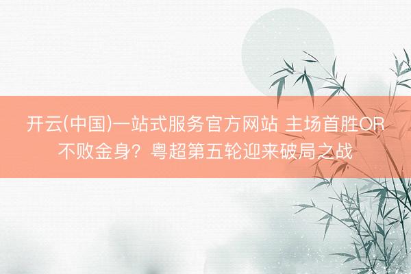 开云(中国)一站式服务官方网站 主场首胜OR不败金身？粤超第五轮迎来破局之战