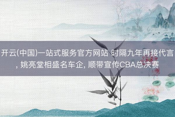 开云(中国)一站式服务官方网站 时隔九年再接代言， 姚亮堂相盛名车企， 顺带宣传CBA总决赛