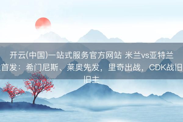 开云(中国)一站式服务官方网站 米兰vs亚特兰大首发：希门尼斯、莱奥先发，里奇出战，<a href=