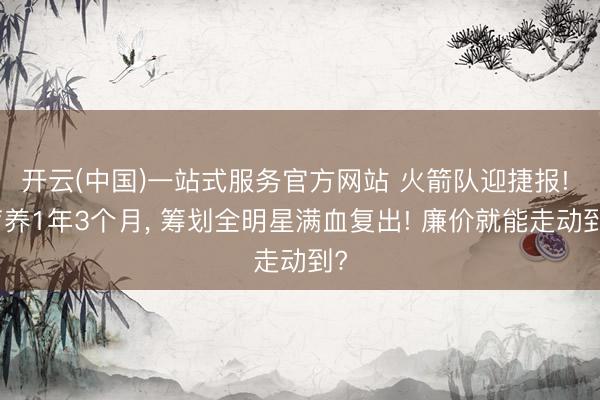 开云(中国)一站式服务官方网站 火箭队迎捷报! 疗养1年3个月， 筹划全明星满血复出! 廉价就能走动到?