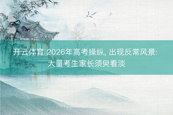 开云体育 2026年高考操纵， 出现反常风景: 大量考生家长须臾看淡