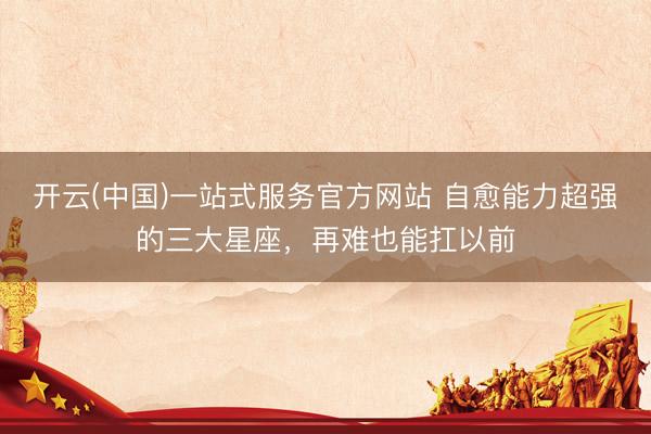 开云(中国)一站式服务官方网站 自愈能力超强的三大星座，<a href=